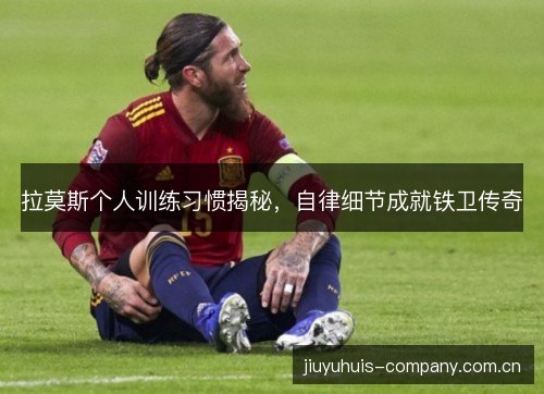 拉莫斯个人训练习惯揭秘,自律细节成就铁卫传奇 拉莫斯个人训练习惯揭秘,自律细节成就铁卫传奇